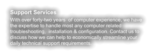Support Services With over forty-two years  of computer experience, we have the expertise to handle most any computer related troubleshooting,  installation & configuration. Contact us to discuss how we can help to economically streamline your daily technical support requirements.
