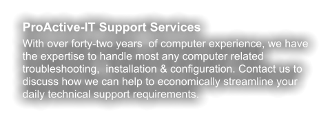 ProActive-IT Support Services With over forty-two years  of computer experience, we have the expertise to handle most any computer related troubleshooting,  installation & configuration. Contact us to discuss how we can help to economically streamline your daily technical support requirements.