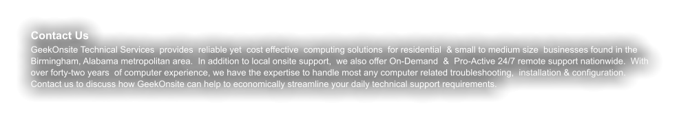 Contact Us GeekOnsite Technical Services  provides  reliable yet  cost effective  computing solutions  for residential  & small to medium size  businesses found in the Birmingham, Alabama metropolitan area.  In addition to local onsite support,  we also offer On-Demand  &  Pro-Active 24/7 remote support nationwide.  With over forty-two years  of computer experience, we have the expertise to handle most any computer related troubleshooting,  installation & configuration. Contact us to discuss how GeekOnsite can help to economically streamline your daily technical support requirements.