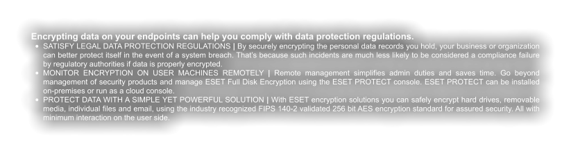 Encrypting data on your endpoints can help you comply with data protection regulations. •	SATISFY LEGAL DATA PROTECTION REGULATIONS | By securely encrypting the personal data records you hold, your business or organization can better protect itself in the event of a system breach. That’s because such incidents are much less likely to be considered a compliance failure by regulatory authorities if data is properly encrypted. •	MONITOR ENCRYPTION ON USER MACHINES REMOTELY | Remote management simplifies admin duties and saves time. Go beyond management of security products and manage ESET Full Disk Encryption using the ESET PROTECT console. ESET PROTECT can be installed on-premises or run as a cloud console. •	PROTECT DATA WITH A SIMPLE YET POWERFUL SOLUTION | With ESET encryption solutions you can safely encrypt hard drives, removable media, individual files and email, using the industry recognized FIPS 140-2 validated 256 bit AES encryption standard for assured security. All with minimum interaction on the user side.