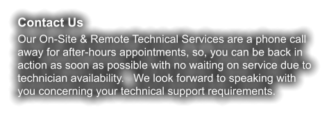 Contact Us Our On-Site & Remote Technical Services are a phone call away for after-hours appointments, so, you can be back in action as soon as possible with no waiting on service due to technician availability.   We look forward to speaking with you concerning your technical support requirements.
