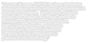 “For over 30 years, ESET® has been developing industry-leading security software for businesses & consumers worldwide.  With security solutions ranging from endpoint and mobile defense to encryption and two-factor authentication, ESET’s high-performing, easy-to-use products give users and businesses the peace of mind to enjoy the full potential of their technology.”