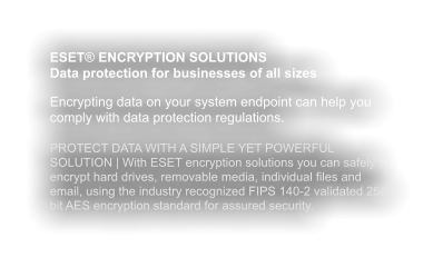 ESET® ENCRYPTION SOLUTIONS Data protection for businesses of all sizes  Encrypting data on your system endpoint can help you comply with data protection regulations.  PROTECT DATA WITH A SIMPLE YET POWERFUL SOLUTION | With ESET encryption solutions you can safely encrypt hard drives, removable media, individual files and email, using the industry recognized FIPS 140-2 validated 256 bit AES encryption standard for assured security.