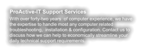 ProActive-IT Support Services With over forty-two years  of computer experience, we have the expertise to handle most any computer related troubleshooting,  installation & configuration. Contact us to discuss how we can help to economically streamline your daily technical support requirements.